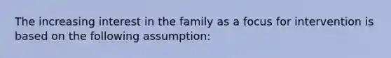 The increasing interest in the family as a focus for intervention is based on the following assumption: