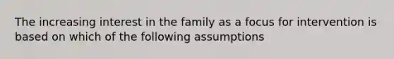 The increasing interest in the family as a focus for intervention is based on which of the following assumptions