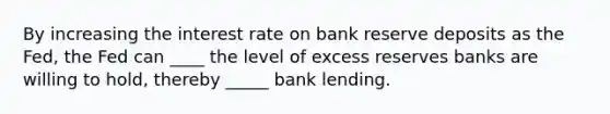 By increasing the interest rate on bank reserve deposits as the Fed, the Fed can ____ the level of excess reserves banks are willing to hold, thereby _____ bank lending.