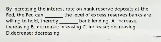 By increasing the interest rate on bank reserve deposits at the​ Fed, the Fed can​ ________ the level of excess reserves banks are willing to​ hold, thereby​ ________ bank lending. A. increase; increasing B. decrease; inreasing C. increase; decreasing D.decrease; decreasing