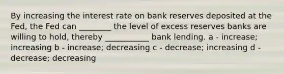 By increasing the interest rate on bank reserves deposited at the Fed, the Fed can ________ the level of excess reserves banks are willing to hold, thereby ___________ bank lending. a - increase; increasing b - increase; decreasing c - decrease; increasing d - decrease; decreasing