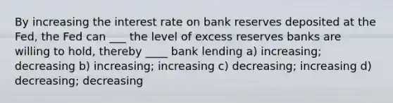 By increasing the interest rate on bank reserves deposited at the Fed, the Fed can ___ the level of excess reserves banks are willing to hold, thereby ____ bank lending a) increasing; decreasing b) increasing; increasing c) decreasing; increasing d) decreasing; decreasing