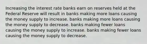 Increasing the interest rate banks earn on reserves held at the Federal Reserve will result in banks making more loans causing the money supply to increase. banks making more loans causing the money supply to decrease. banks making fewer loans causing the money supply to increase. banks making fewer loans causing the money supply to decrease.