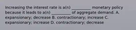 Increasing the interest rate is a(n) __________ monetary policy because it leads to a(n) __________ of aggregate demand. A. expansionary; decrease B. contractionary; increase C. expansionary; increase D. contractionary; decrease