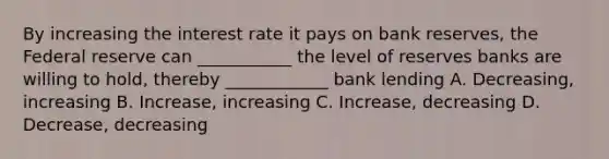 By increasing the interest rate it pays on bank reserves, the Federal reserve can ___________ the level of reserves banks are willing to hold, thereby ____________ bank lending A. Decreasing, increasing B. Increase, increasing C. Increase, decreasing D. Decrease, decreasing