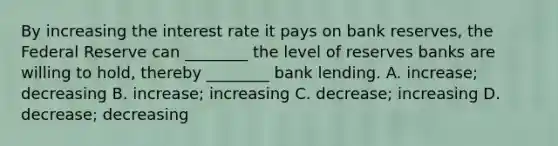 By increasing the interest rate it pays on bank​ reserves, the Federal Reserve can​ ________ the level of reserves banks are willing to​ hold, thereby​ ________ bank lending. A. ​increase; decreasing B. ​increase; increasing C. ​decrease; increasing D. ​decrease; decreasing