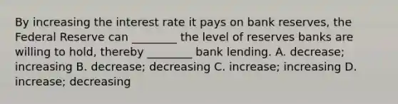 By increasing the interest rate it pays on bank​ reserves, the Federal Reserve can​ ________ the level of reserves banks are willing to​ hold, thereby​ ________ bank lending. A. ​decrease; increasing B. ​decrease; decreasing C. ​increase; increasing D. ​increase; decreasing