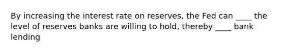 By increasing the interest rate on reserves, the Fed can ____ the level of reserves banks are willing to hold, thereby ____ bank lending