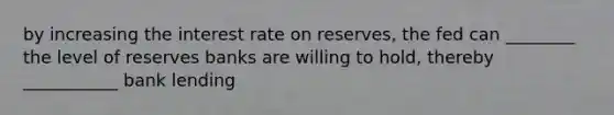 by increasing the interest rate on reserves, the fed can ________ the level of reserves banks are willing to hold, thereby ___________ bank lending