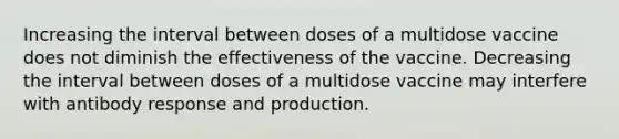 Increasing the interval between doses of a multidose vaccine does not diminish the effectiveness of the vaccine. Decreasing the interval between doses of a multidose vaccine may interfere with antibody response and production.