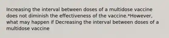 Increasing the interval between doses of a multidose vaccine does not diminish the effectiveness of the vaccine.*However, what may happen if Decreasing the interval between doses of a multidose vaccine