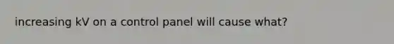 increasing kV on a control panel will cause what?