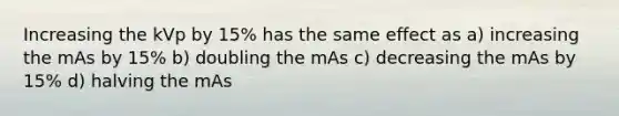 Increasing the kVp by 15% has the same effect as a) increasing the mAs by 15% b) doubling the mAs c) decreasing the mAs by 15% d) halving the mAs