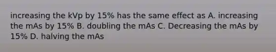 increasing the kVp by 15% has the same effect as A. increasing the mAs by 15% B. doubling the mAs C. Decreasing the mAs by 15% D. halving the mAs