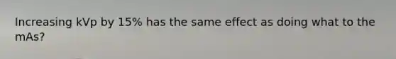 Increasing kVp by 15% has the same effect as doing what to the mAs?