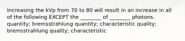 Increasing the kVp from 70 to 80 will result in an increase in all of the following EXCEPT the ________ of ________ photons. quantity; bremsstrahlung quantity; characteristic quality; bremsstrahlung quality; characteristic