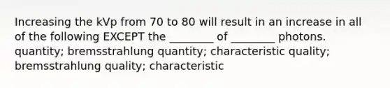 Increasing the kVp from 70 to 80 will result in an increase in all of the following EXCEPT the ________ of ________ photons. quantity; bremsstrahlung quantity; characteristic quality; bremsstrahlung quality; characteristic