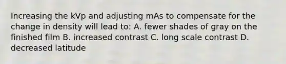 Increasing the kVp and adjusting mAs to compensate for the change in density will lead to: A. fewer shades of gray on the finished film B. increased contrast C. long scale contrast D. decreased latitude