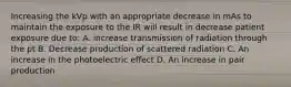 Increasing the kVp with an appropriate decrease in mAs to maintain the exposure to the IR will result in decrease patient exposure due to: A. increase transmission of radiation through the pt B. Decrease production of scattered radiation C. An increase in the photoelectric effect D. An increase in pair production