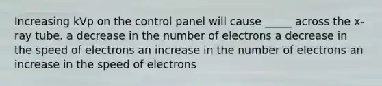 Increasing kVp on the control panel will cause _____ across the x-ray tube. a decrease in the number of electrons a decrease in the speed of electrons an increase in the number of electrons an increase in the speed of electrons