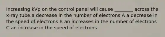 Increasing kVp on the control panel will cause ________ across the x-ray tube.a decrease in the number of electrons A a decrease in the speed of electrons B an increases in the number of electrons C an increase in the speed of electrons