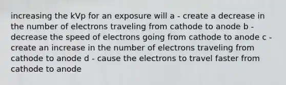 increasing the kVp for an exposure will a - create a decrease in the number of electrons traveling from cathode to anode b - decrease the speed of electrons going from cathode to anode c - create an increase in the number of electrons traveling from cathode to anode d - cause the electrons to travel faster from cathode to anode