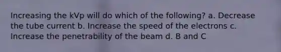 Increasing the kVp will do which of the following? a. Decrease the tube current b. Increase the speed of the electrons c. Increase the penetrability of the beam d. B and C