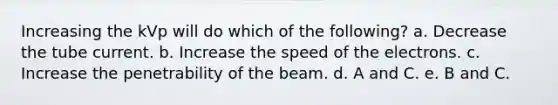 Increasing the kVp will do which of the following? a. Decrease the tube current. b. Increase the speed of the electrons. c. Increase the penetrability of the beam. d. A and C. e. B and C.