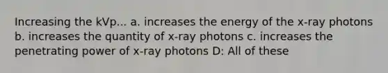 Increasing the kVp... a. increases the energy of the x-ray photons b. increases the quantity of x-ray photons c. increases the penetrating power of x-ray photons D: All of these