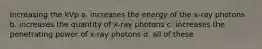 Increasing the kVp a. increases the energy of the x-ray photons b. increases the quantity of x-ray photons c. increases the penetrating power of x-ray photons d. all of these