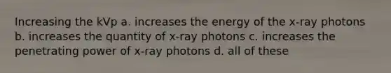 Increasing the kVp a. increases the energy of the x-ray photons b. increases the quantity of x-ray photons c. increases the penetrating power of x-ray photons d. all of these