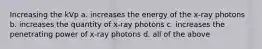 Increasing the kVp a. increases the energy of the x-ray photons b. increases the quantity of x-ray photons c. increases the penetrating power of x-ray photons d. all of the above