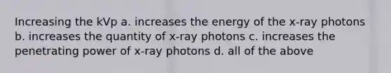 Increasing the kVp a. increases the energy of the x-ray photons b. increases the quantity of x-ray photons c. increases the penetrating power of x-ray photons d. all of the above