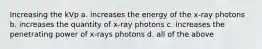 Increasing the kVp a. increases the energy of the x-ray photons b. increases the quantity of x-ray photons c. increases the penetrating power of x-rays photons d. all of the above