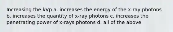 Increasing the kVp a. increases the energy of the x-ray photons b. increases the quantity of x-ray photons c. increases the penetrating power of x-rays photons d. all of the above