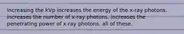 Increasing the kVp increases the energy of the x-ray photons. increases the number of x-ray photons. increases the penetrating power of x-ray photons. all of these.