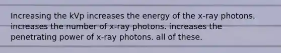 Increasing the kVp increases the energy of the x-ray photons. increases the number of x-ray photons. increases the penetrating power of x-ray photons. all of these.