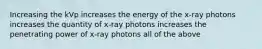 Increasing the kVp increases the energy of the x-ray photons increases the quantity of x-ray photons increases the penetrating power of x-ray photons all of the above