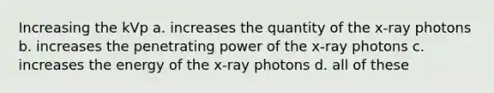 Increasing the kVp a. increases the quantity of the x-ray photons b. increases the penetrating power of the x-ray photons c. increases the energy of the x-ray photons d. all of these