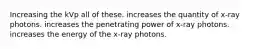 Increasing the kVp all of these. increases the quantity of x-ray photons. increases the penetrating power of x-ray photons. increases the energy of the x-ray photons.