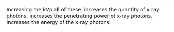 Increasing the kVp all of these. increases the quantity of x-ray photons. increases the penetrating power of x-ray photons. increases the energy of the x-ray photons.