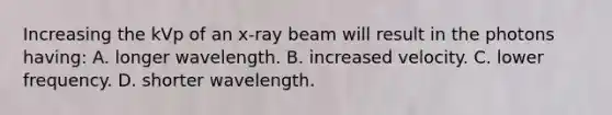 Increasing the kVp of an x-ray beam will result in the photons having: A. longer wavelength. B. increased velocity. C. lower frequency. D. shorter wavelength.