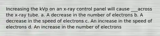 Increasing the kVp on an x-ray control panel will cause ___across the x-ray tube. a. A decrease in the number of electrons b. A decrease in the speed of electrons c. An increase in the speed of electrons d. An increase in the number of electrons