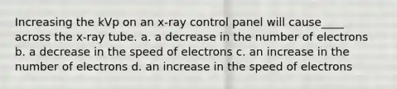 Increasing the kVp on an x-ray control panel will cause____ across the x-ray tube. a. a decrease in the number of electrons b. a decrease in the speed of electrons c. an increase in the number of electrons d. an increase in the speed of electrons