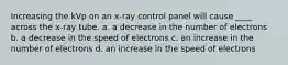 Increasing the kVp on an x-ray control panel will cause ____ across the x-ray tube. a. a decrease in the number of electrons b. a decrease in the speed of electrons c. an increase in the number of electrons d. an increase in the speed of electrons