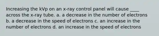 Increasing the kVp on an x-ray control panel will cause ____ across the x-ray tube. a. a decrease in the number of electrons b. a decrease in the speed of electrons c. an increase in the number of electrons d. an increase in the speed of electrons