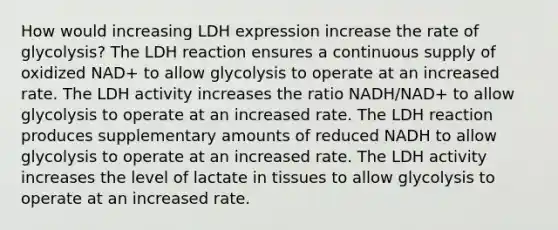 How would increasing LDH expression increase the rate of glycolysis? The LDH reaction ensures a continuous supply of oxidized NAD+ to allow glycolysis to operate at an increased rate. The LDH activity increases the ratio NADH/NAD+ to allow glycolysis to operate at an increased rate. The LDH reaction produces supplementary amounts of reduced NADH to allow glycolysis to operate at an increased rate. The LDH activity increases the level of lactate in tissues to allow glycolysis to operate at an increased rate.