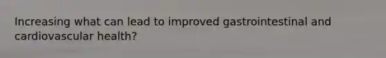 Increasing what can lead to improved gastrointestinal and cardiovascular health?