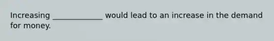 Increasing _____________ would lead to an increase in the demand for money.