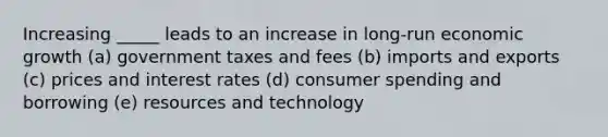 Increasing _____ leads to an increase in long-run economic growth (a) government taxes and fees (b) imports and exports (c) prices and interest rates (d) consumer spending and borrowing (e) resources and technology